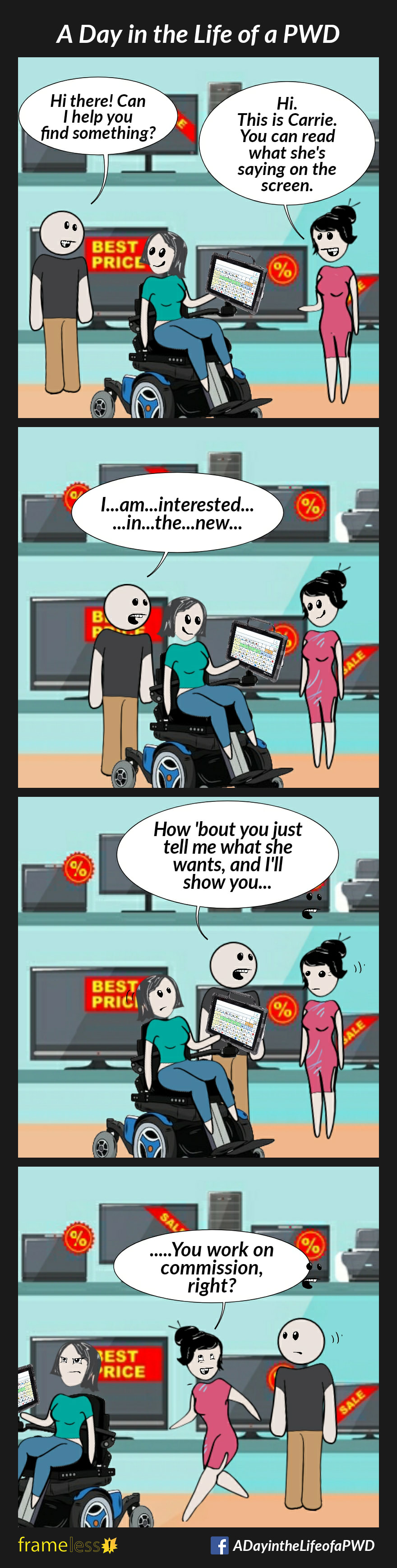 COMIC STRIP 
A Day in the Life of a PWD (Person With a Disability) 

Frame 1:
A woman using a power wheelchair and an AAC device is with her carer in an electronics store.
CLERK: Hi there! Can I help you find something?
CARER: Hi. This is Carrie. You can read what she is saying on the screen.

Frame 2:
Carrie turns to her AAC device.
CLERK (reading): I...am...interested...in..
...the...new...

Frame 3:
The clerk stops and turns to the carer.
CLERK: How 'bout you just tell me what she wants and I'll show you...

Frame 4:
Irritated, Carrie turns and leaves.
Her carer rollows.
CARER (to clerk): ...You work on commission, right?