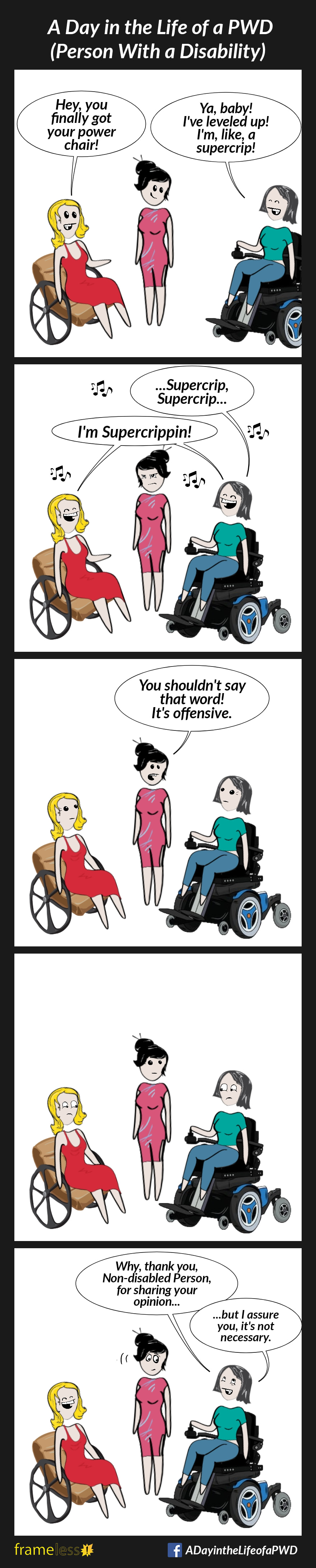 COMIC STRIP 
A Day in the Life of a PWD (Person With a Disability) 

Frame 1:
A woman in a manual wheelchair is chatting with a non-disabled acquaintance. Her friend arrives using a power wheelchair. 
WOMAN: Hey, you finally got your power chair!
FRIEND: Ya, baby! I've leveled up! I'm,  like, a supercrip!

Frame 2:
FRIEND (starts singing): ...Supercrip, Supercrip...
WOMAN (joining in): I'm supercrippin!
The acquaintance looks at them, irritated.

Frame 3:
ACQUAINTANCE: You shouldn't say that word! It's offensive. 

Frame 4:
The woman and her friend look at each other.

Fame 5:
FRIEND (rolling her eyes): Why, thank you, Non-disabled Person, for sharing your opinion...but I assure you, it's not necessary.
The woman laughs.