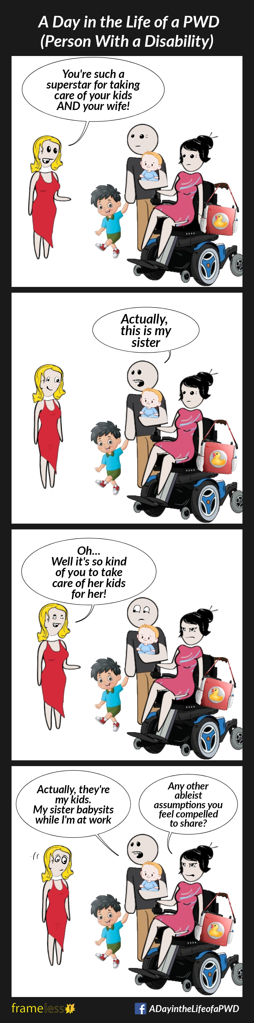 COMIC STRIP 
A Day in the Life of a PWD (Person With a Disability) 

Frame 1:
A woman in a power wheelchair is with a man who is carrying an infant in one arm and holding the hand of a young boy. A diaper bag hangs on the back of her chair.
A stranger approaches them.
STRANGER (to man): You're such a superstar for taking care of your kids AND your wife!

Frame 2:
MAN: Actually, this is my sister

Frame 3:
STRANGER: Oh...Well, it's so kind of you to take care of her kids for her!

Frame 4:
MAN: Actually, they're my kids. My sister babysits while I'm at work
WOMAN (mutters angrily): Any other ableist assumptions you feel compelled to share?