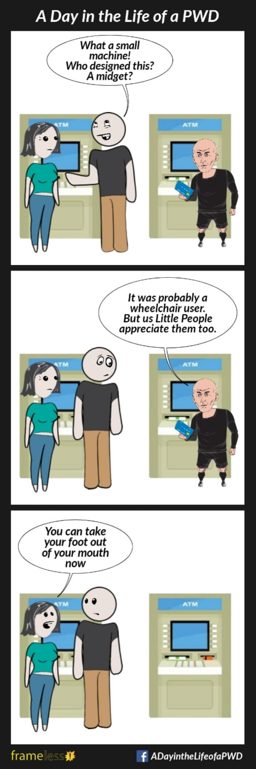 COMIC STRIP 
A Day in the Life of a PWD (Person With a Disability) 

Frame 1:
A man and woman are at an accessible ATM. A Little Person is using the ATM besdide them.
MAN (to woman): What a small machine! Who designed this? A midget?

Frame 2:
LITTLE PERSON (to man): It was probably a wheelchair user. But us Little People appreciate them, too.

Frame 3:
The Little Person walks away.
WOMAN (to man): You can take your foot out of your mouth now.