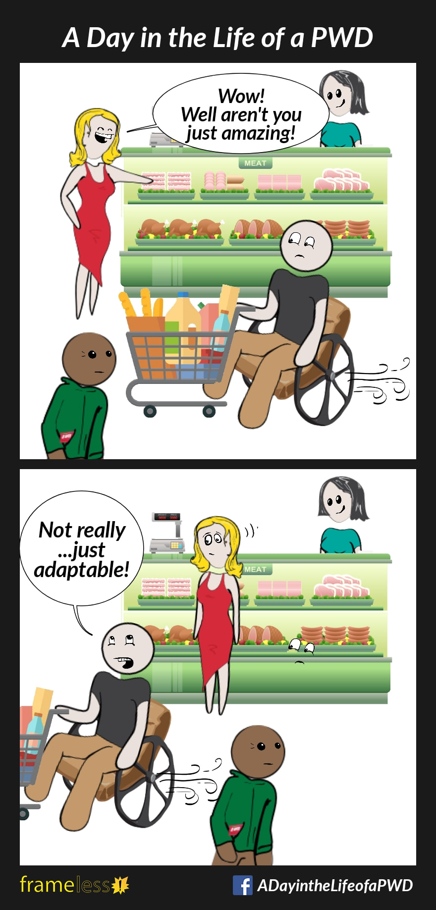 COMIC STRIP 
A Day in the Life of a PWD (Person With a Disability) 

Frame 1:
A nan in a manual wheelchair is traveling through a grocery store, pushing a grocery cart.
A woman at the deli counter notices him.
WOMAN: Wow! Well aren't you just amazing!

Frame 2:
MAN: Not really...just adaptable!