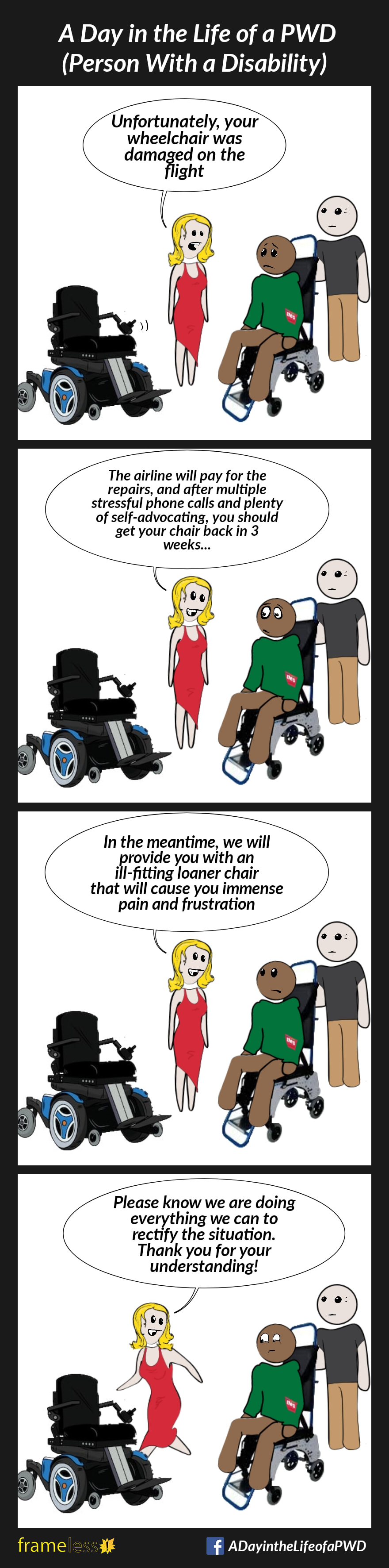 COMIC STRIP 
A Day in the Life of a PWD (Person With a Disability) 

Frame 1:
A man is sitting in a transport wheelchair at the airport, talking to a service agent. The controller on his power wheelchair is broken.
AGENT: Unfortunately, your wheelchair was damaged on the flight.

Frame 2:
AGENT: The airline will pay for the repairs, and after multiple stressful phone calls and plenty of self-advocating, you should get your chair back in 3 weeks...

Frame 3:
AGENT: In the meantime, we will provide you with an ill-fitting loaner chair that will cause you immense pain and frustration. 

Frame 4:
AGENT (walking away): Please know we are doing everything we can to rectify the situation. Thank you for your understanding!