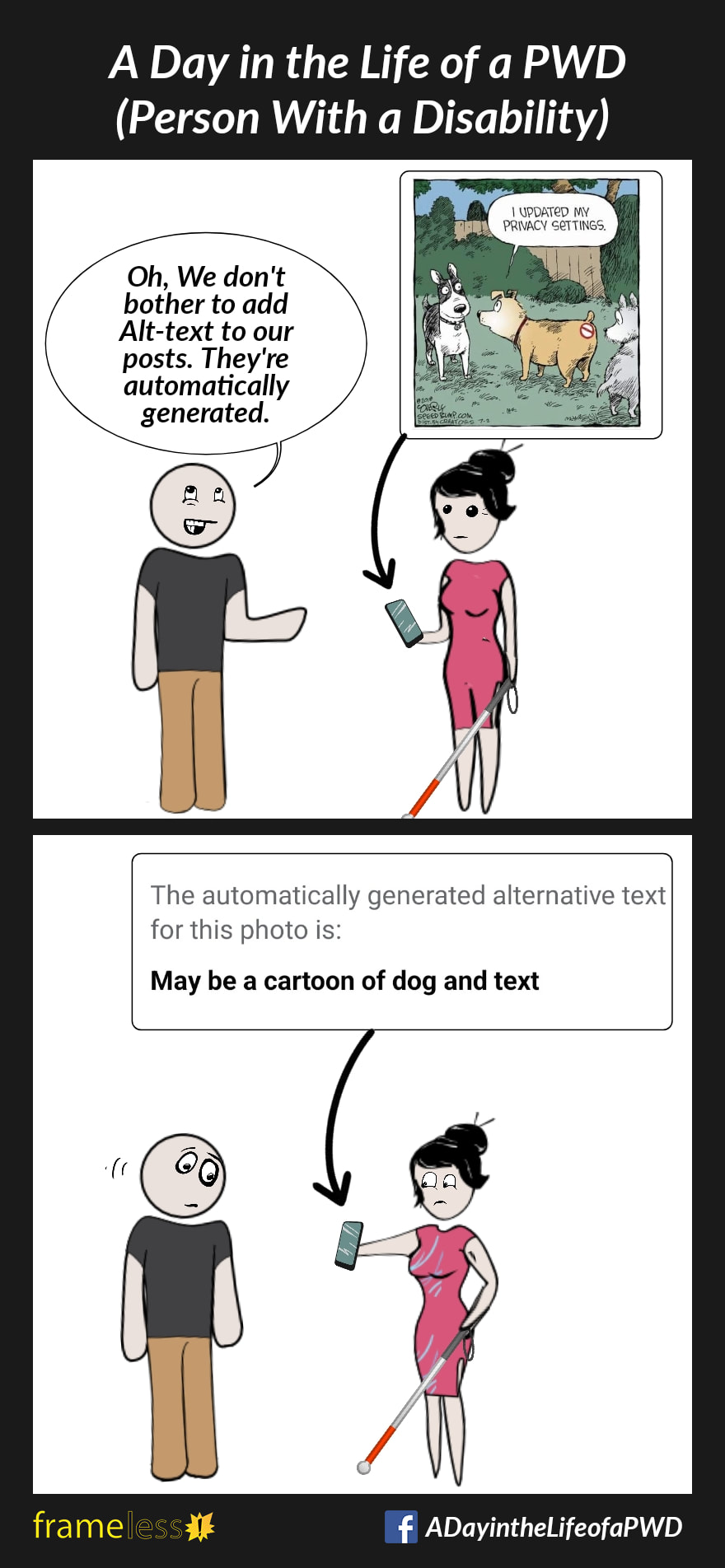 COMIC STRIP 
A Day in the Life of a PWD (Person With a Disability) 

Frame 1:
A blind woman who uses a white cane is talking to a man. She is holding her phone, which displays a cartoon drawing of a dog talking to his dog friends. There is a 'no entry' symbol on his bottom. The dog says 