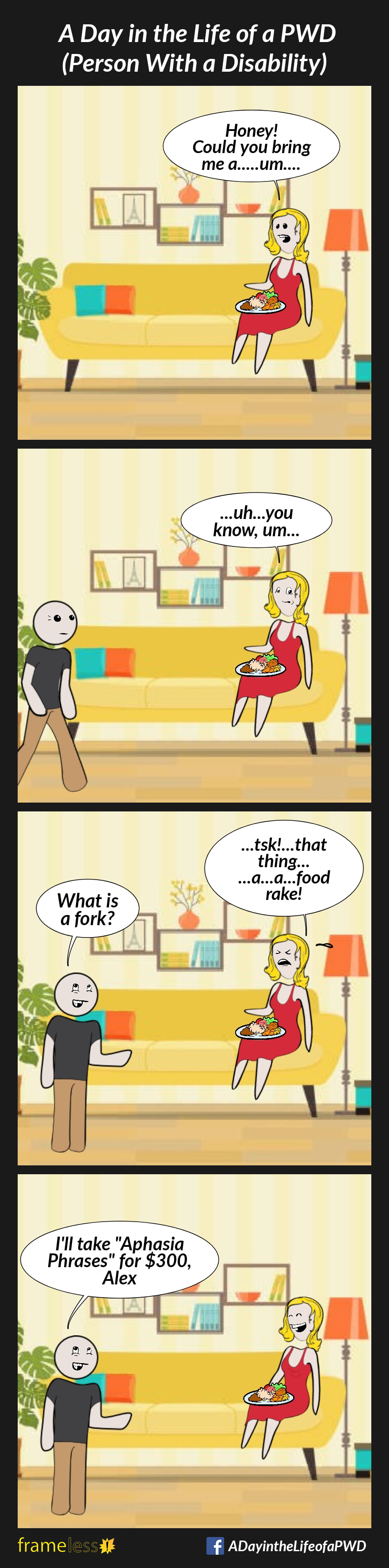 COMIC STRIP 
A Day in the Life of a PWD (Person With a Disability) 

Frame 1:
A woman sits on a sofa with a pkate of food on her lap.
WOMAN: Honey! Could you bring me a...um...

Frame 2:
A man enters.
WOMAN: ...uh...you know, um...

Frame 3:
WOMAN (frustrated): ...task!...that thing...a...a food rake!
MAN: What is a fork?

Frame 4:
MAN: I'll take 