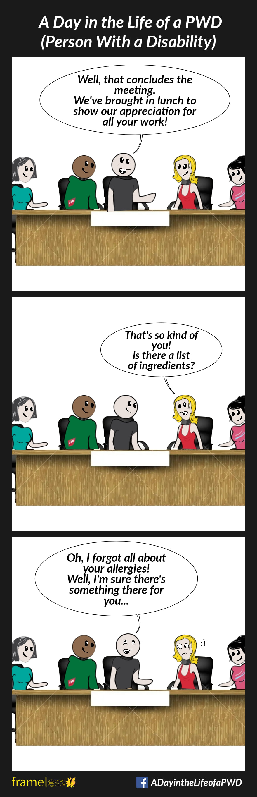 COMIC STRIP 
A Day in the Life of a PWD (Person With a Disability) 

Frame 1:
A group of employees are sitting at a conference table with their boss.
BOSS: Well, that concludes the meeting. We've brought in lunch to show appreciation for all your work!

Frame 2:
EMPLOYEE: That is so kind of you! Is there a list of ingredients?

Frame 3:
BOSS: Oh, I forgot all about your allergies! Well, I'm sure there's something there for you...