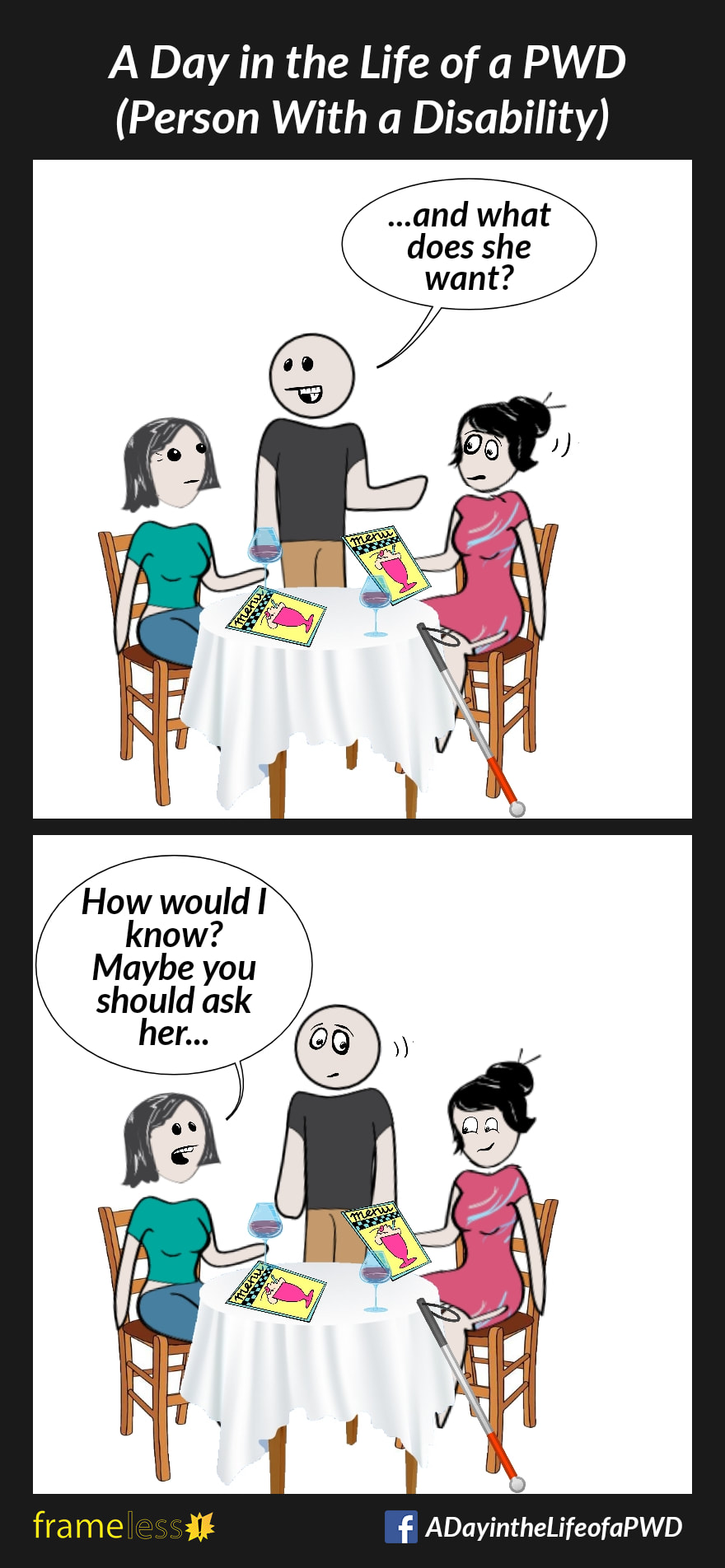 COMIC STRIP 
A Day in the Life of a PWD (Person With a Disability) 

Frame 1:
A blind woman who uses a white cane is sitting at a restaurant table with a friend. A waiter is taking their order.
WAITER (to friend): ...and what does she want? (points at woman)

Frame 2:
FRIEND: How would I know? Maybe you should ask her...
