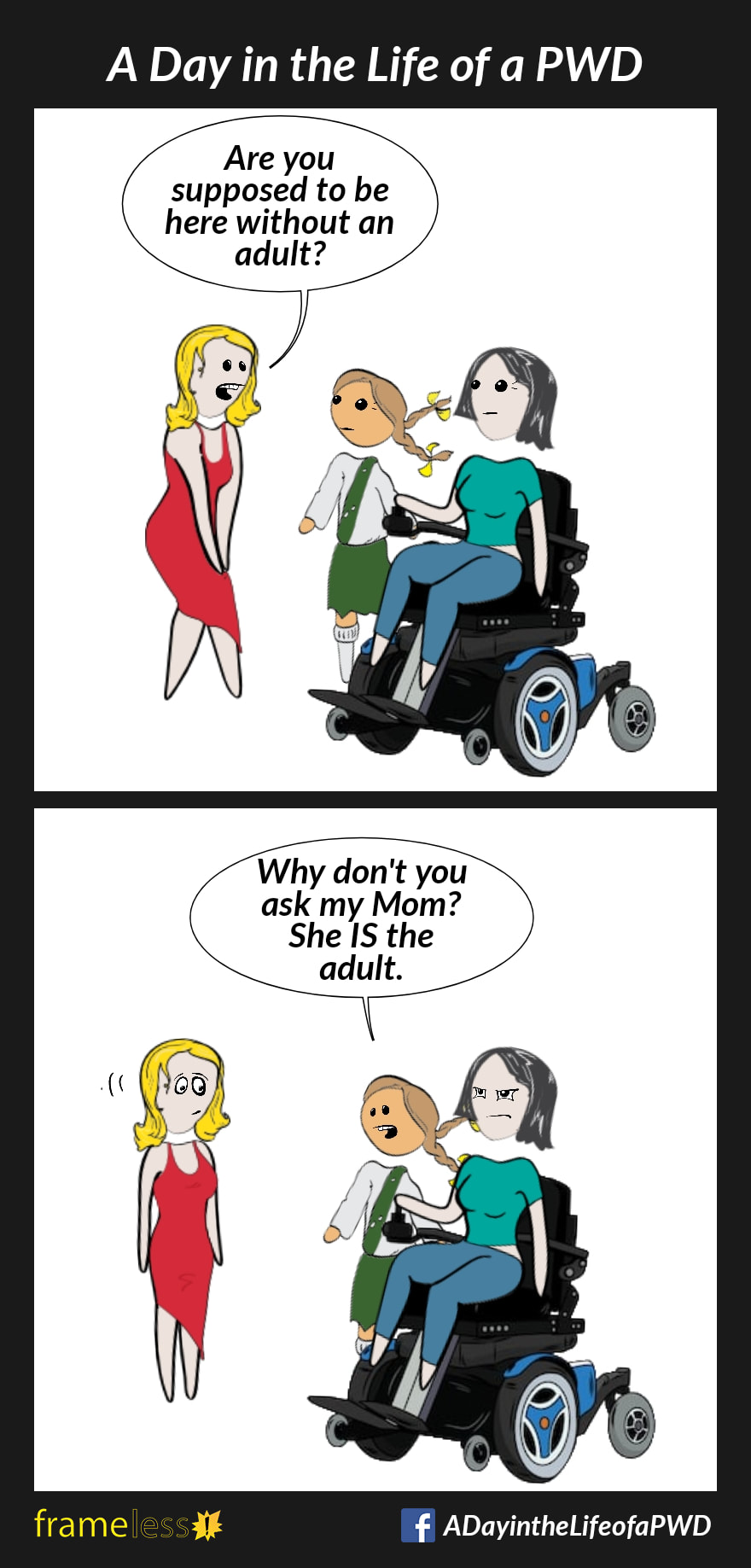 COMIC STRIP 
A Day in the Life of a PWD (Person With a Disability) 

Frame 1:
A woman in a power wheelchair is with her daughter. A stranger approaches. 
STRANGER (to daughter): Are you supposed to be here without an adult?

Frame 2:
DAUGHTER: Why don't you ask my Mom. She IS the adult.