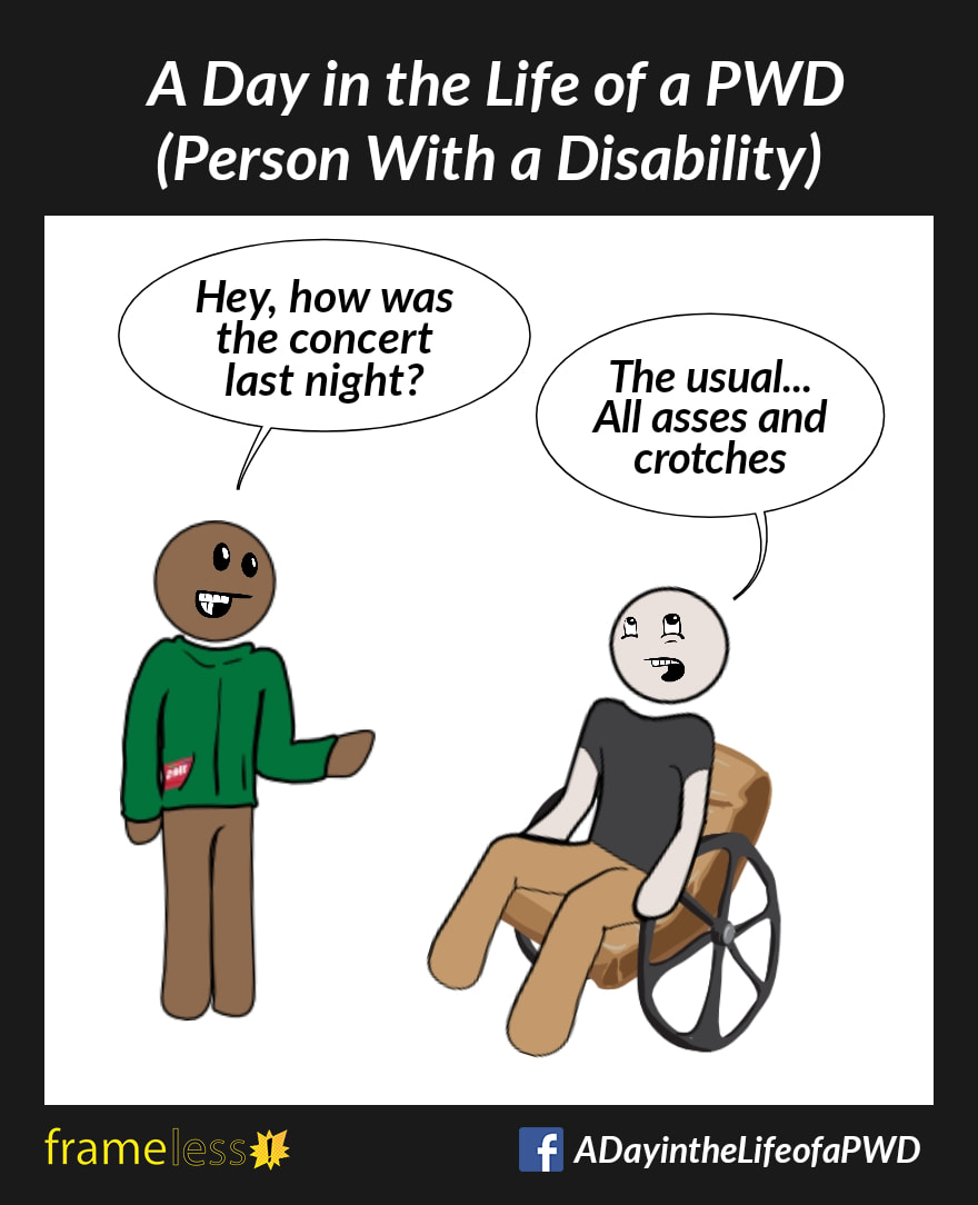 COMIC STRIP 
A Day in the Life of a PWD (Person With a Disability) 

A man in a wheelchair is chatting with a friend. 
FRIEND: Hey, how was the concert last night?
MAN (rolling his eyes): The usual...All asses and crotches