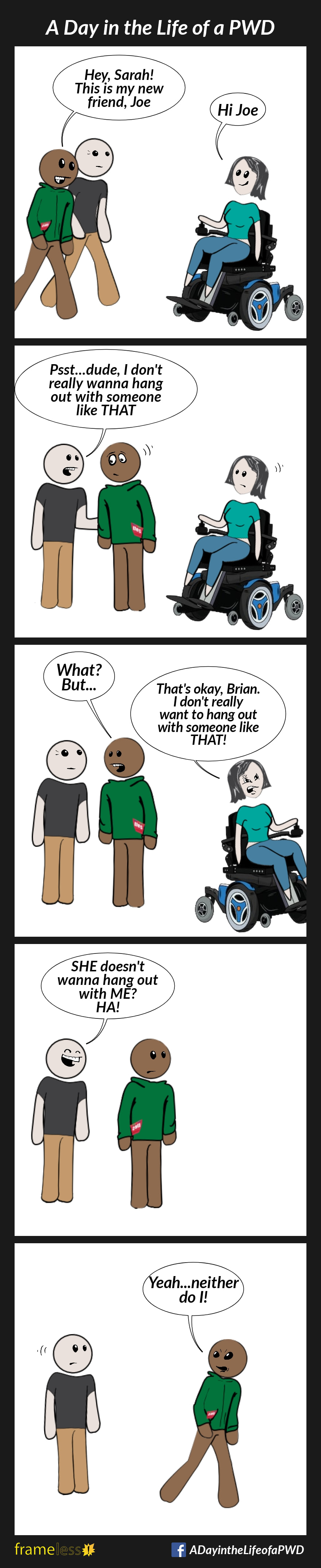 COMIC STRIP 
A Day in the Life of a PWD (Person With a Disability) 

Frame 1:
Sarah, who uses a power wheelchair, is approached by her friend, Brian, and another man.
BRIAN: Hey, Sarah! This is my new friend, Joe.
SARAH: Hi Joe

Frame 2:
Joe pulls Brian aside.
JOE: Psst...dude, I don't really wanna hang out with someone like THAT.
Sarah overhears. 

Frame 3: 
BRIAN: What? But...
SARAH (rolling away angrily): That's okay, Brian. I don't really want to hang out with someone like THAT.

Frame 4:
Brian sadly watches Sarah leave.
JOE: SHE doesn't want to hang out with ME? HA!

Frame 5:
Brian walks away in the direction Sarah went.
BRIAN (over his shoulder): Yeah...neither do I!