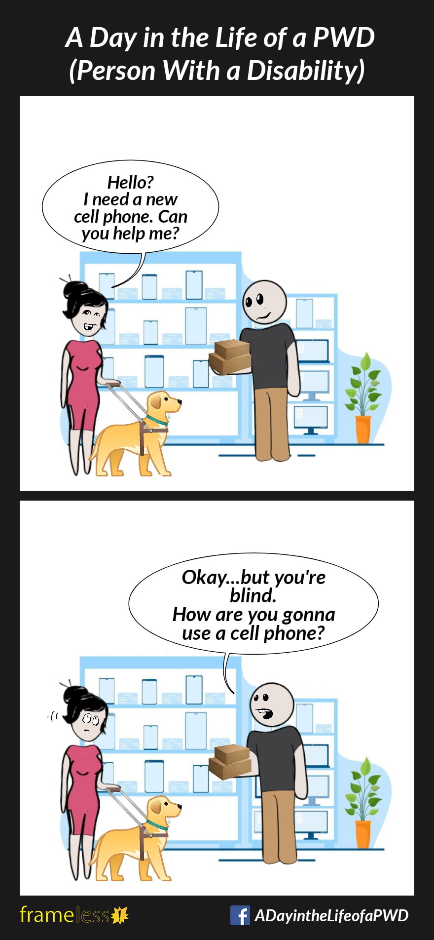 COMIC STRIP 
A Day in the Life of a PWD (Person With a Disability) 

Frame 1:
In a cell phone store, a woman who uses a guide dog encounters a clerk carrying small boxes.
WOMAN: Hello? I need a new cell phone. Can you help me?

Frame 2:
CLERK: Okay...but you're blind. How are you gonna use a cell phone?
The woman rolls her eyes.
