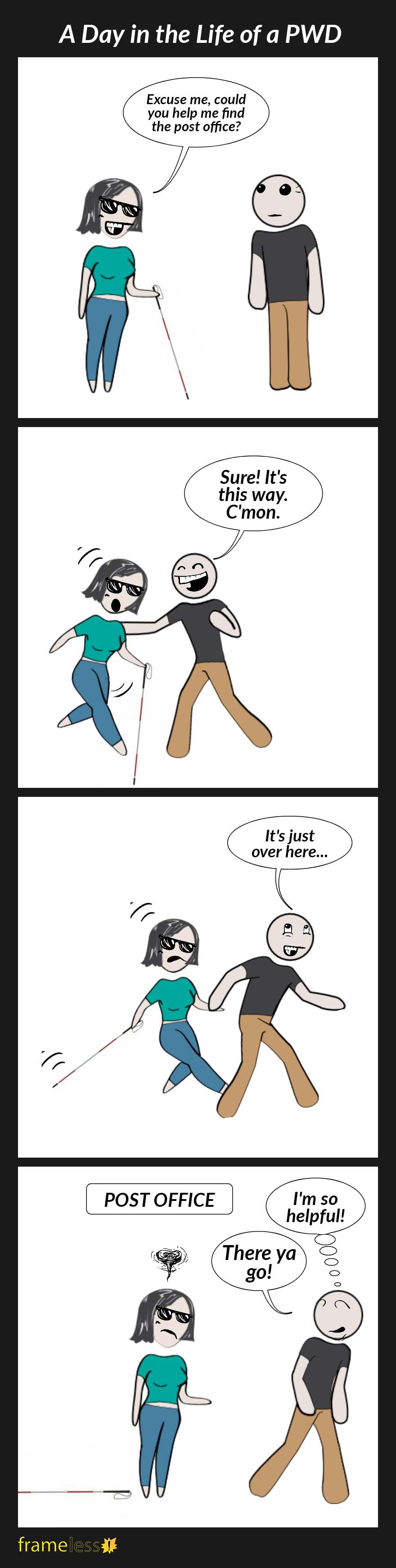 COMIC STRIP
A Day in the Life of a PWD 

Frame 1:
A woman wearing dark glasses and using a white cane approached a man.
WOMAN: Excuse me, could you help me find the post office?

Frame 2:
The man grabs the woman's shoulder, surprising her.
MAN: Sure! It's this way. C'mon. 

Frame 3:
The man pulls the woman behind him by her hand.
MAN: It's just over here...

Frame 4:
They arrive at the post office. The woman, who has dropped her cane, is left feeling frazzled.
MAN (walking away): There ya go!
(thinking to himself) I'm so helpful!