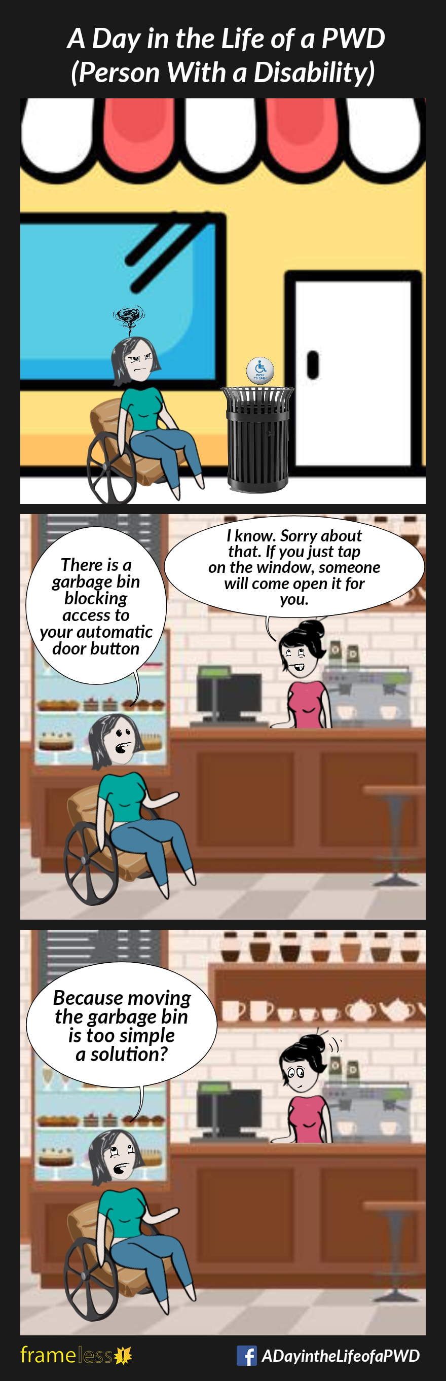 COMIC STRIP 
A Day in the Life of a PWD (Person With a Disability) 

Frame 1:
A woman in a wheelchair is unable to access the automatic door button to a shop because a garbage bin has been placed in front of it.

Frame 2:
Inside the shop, the woman speaks to an employee.
WOMAN: There is a garbage bin blocking access to your automatic door button.
EMPLOYEE: I know. Sorry about that. If you just tap on the window, someone will come open it for you.

Frame 3:
WOMAN (rolling her eyes): Because moving the garbage bin is too simple a solution?