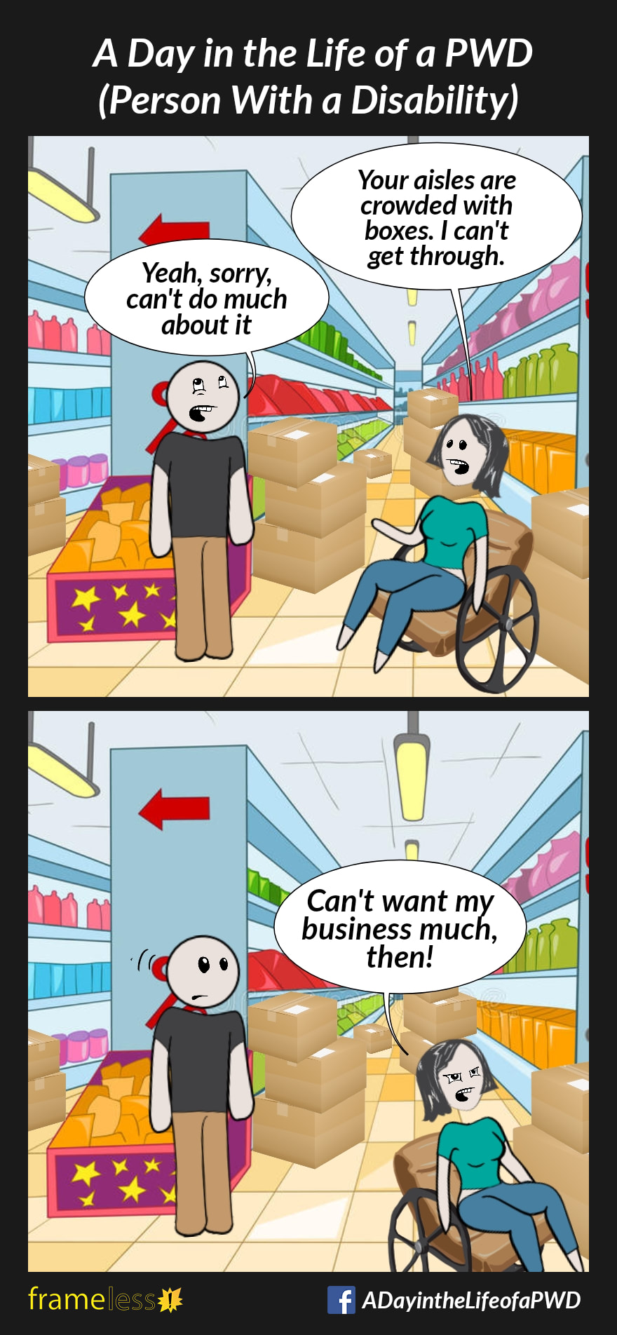 COMIC STRIP 
A Day in the Life of a PWD (Person With a Disability) 

Frame 1:
A woman in a wheelchair is speaking with an employee inside a store. The aisles in the store are crowded with stacked boxes.
WOMAN: Your aisles are crowded with boxes. I can't get through.
EMPLOYEE: Yeah, sorry, can't do much about it

Frame 2:
WOMAN (leaving the store): You don't want my business much, then!