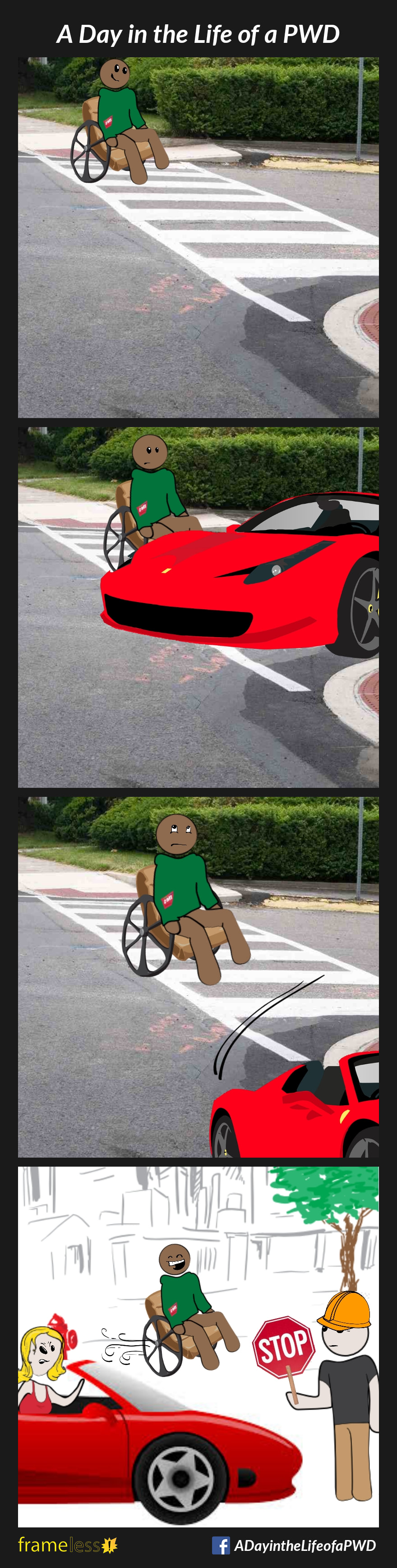 COMIC STRIP 
A Day in the Life of a PWD 

Frame 1:
A man in a wheelchair is crossing the road in a crosswalk.

Frame 2:
Before the man can reach the other side, a turning car blocks the curb cut.

Frame 3:
The man rolls his eyes as he waits for the car to turn.

Frame 4:
Further down the road, the man passes the car that blocked his path. It has been stopped by a flagger for construction, and the driver is irritated. 
The man wheels by, laughing.