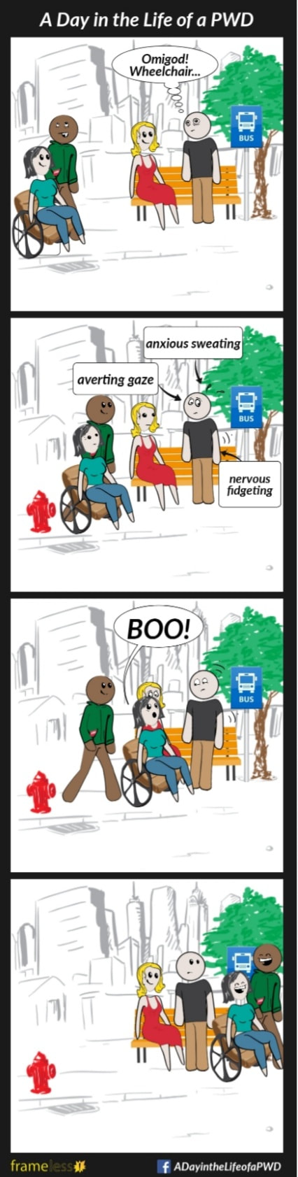COMIC STRIP 
A Day in the Life of a PWD (Person With a Disability) 

Frame 1:
A woman in a wheelchair and her friend are walking down a sidewalk. 
Another woman and a man are waiting at a bus stop. The man sees the wheelchair user. 
MAN (thinking): Omigod! Wheelchair...

Frame 2:
Arrows point to the man with the labels:
-Anxious sweating
-Averted gaze
-Nervous fidgeting.
The wheelchair user notices his behaviour.

Frame 3:
The wheelchair user and her friend begin to pass the man.
WHEELCHAIR USER (to man): BOO!

Frame 4:
The wheelchair user and her friend continue on, giggling.