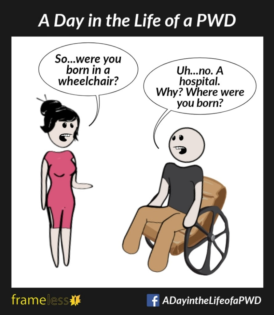 COMIC STRIP 
A Day in the Life of a PWD (Person With a Disability) 

A man in a wheelchair is talking with a woman.
WOMAN: So...were you born in a wheelchair?
MAN: Uh...no. A hospital. Why? Where were you born?