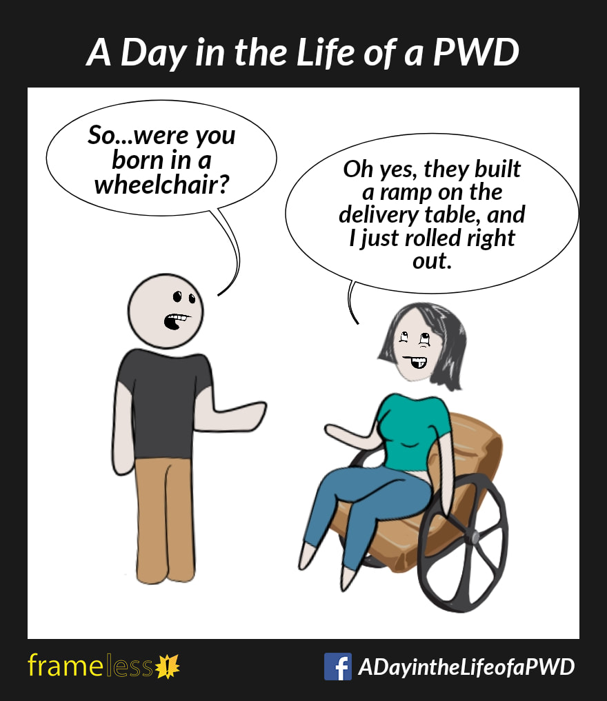 COMIC STRIP 
A Day in the Life of a PWD 

A woman in a wheelchair is chatting with an acquaintance. 
ACQUAINTANCE: So...were you born in a wheelchair?
WOMAN: Oh yes, they built a ramp on the delivery table, and I just rolled right out.