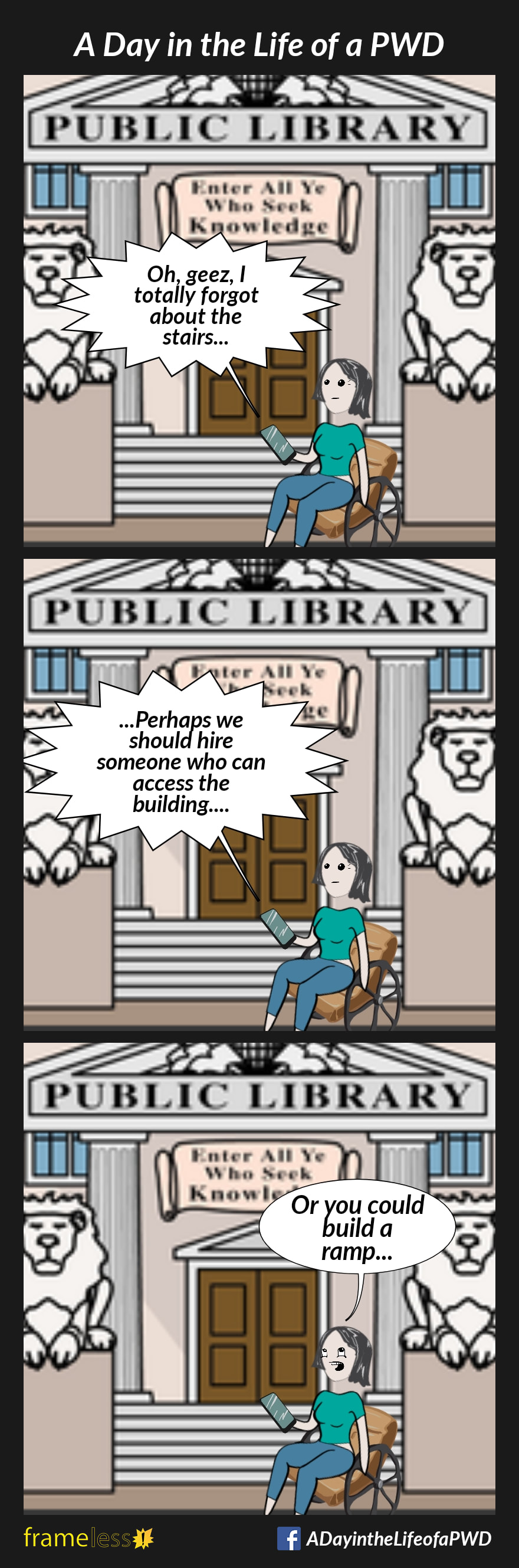 COMIC STRIP 
A Day in the Life of a PWD 

Frame 1:
A woman in a wheelchair has arrived for a job interview at the library. There are steps to the entrance. She is on the phone to the employer.
EMPLOYER: Oh, geez, I totally forgot about the stairs...

Frame 2:
EMPLOYER: ...Perhaps we should hire someone who can access the building...

Frame 3:
WOMAN: Or you could build a ramp...