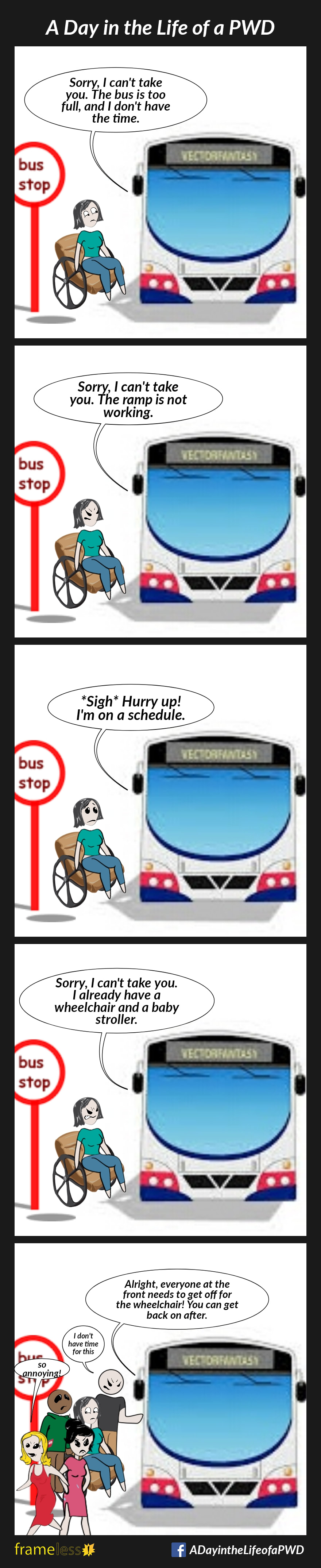 COMIC STRIP 
A Day in the Life of a PWD 

Frame 1:
A woman in a wheelchair is about to board a city bus.
DRIVER: Sorry, I can't take you. The bus is too full, and I don't have the time.

Frame 2:
Same scene, different day/bus.
DRIVER: Sorry, I can't take you. The ramp is not working. 

Frame 3:
Same scene, different day/bus.
DRIVER: *Sigh* Hurry up! I'm on a schedule. 

Frame 4:
Same scene, different day/bus.
DRIVER: Sorry, I can't take you. I already have a wheelchair and a baby stroller.

Frame 5:
Same scene, different day/bus.
DRIVER: All right, everyone at the front has to get off for the wheelchair! You can get back on after.
The passengers are irritated, and complaining, which embarrasses the woman.