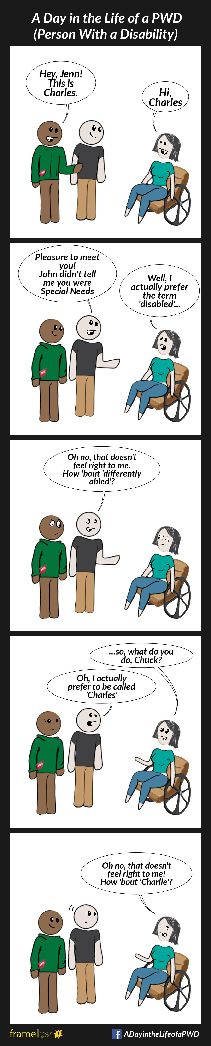 COMIC STRIP 
A Day in the Life of a PWD (Person With a Disability) 

Frame 1:
Jenn, who uses a wheelchair, is approached by her friend, John, and another man.
JOHN: Hey, Jenn! This is Charles.
JENN: Hi, Charles

Frame 2:
CHARLES: Pleasure to meet you! John didn't tell me you are Special Needs 
JENN: Well, I actually prefer the term 'disabled'

Frame 3:
CHARLES: Oh no, that doesn't feel right to me. How 'bout 'differently abled'?
Jenn looks at him and doesn't respond.

Frame 4:
JENN: ...so, what do you do, Chuck?
CHARLES: Oh, I actually prefer to be called Charles

Frame 5:
JENN: Oh no, that doesn't feel right to me! How 'bout 'Charlie'?