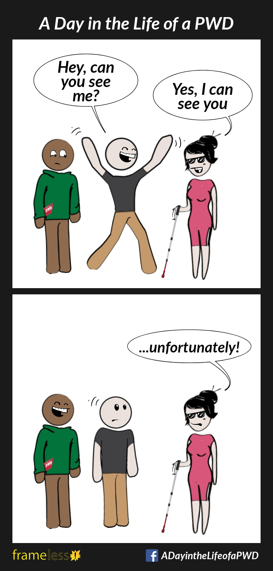 COMIC STRIP 
A Day in the Life of a PWD

Frame 1:
A woman wearing dark glasses and using a white cane is approached by two men.
MAN A (grinning and waving his arms): Hey, can you see me?
WOMAN: Yes, I can see you

Frame 2:
WOMAN: ...unfortunately!
Man B laughs.