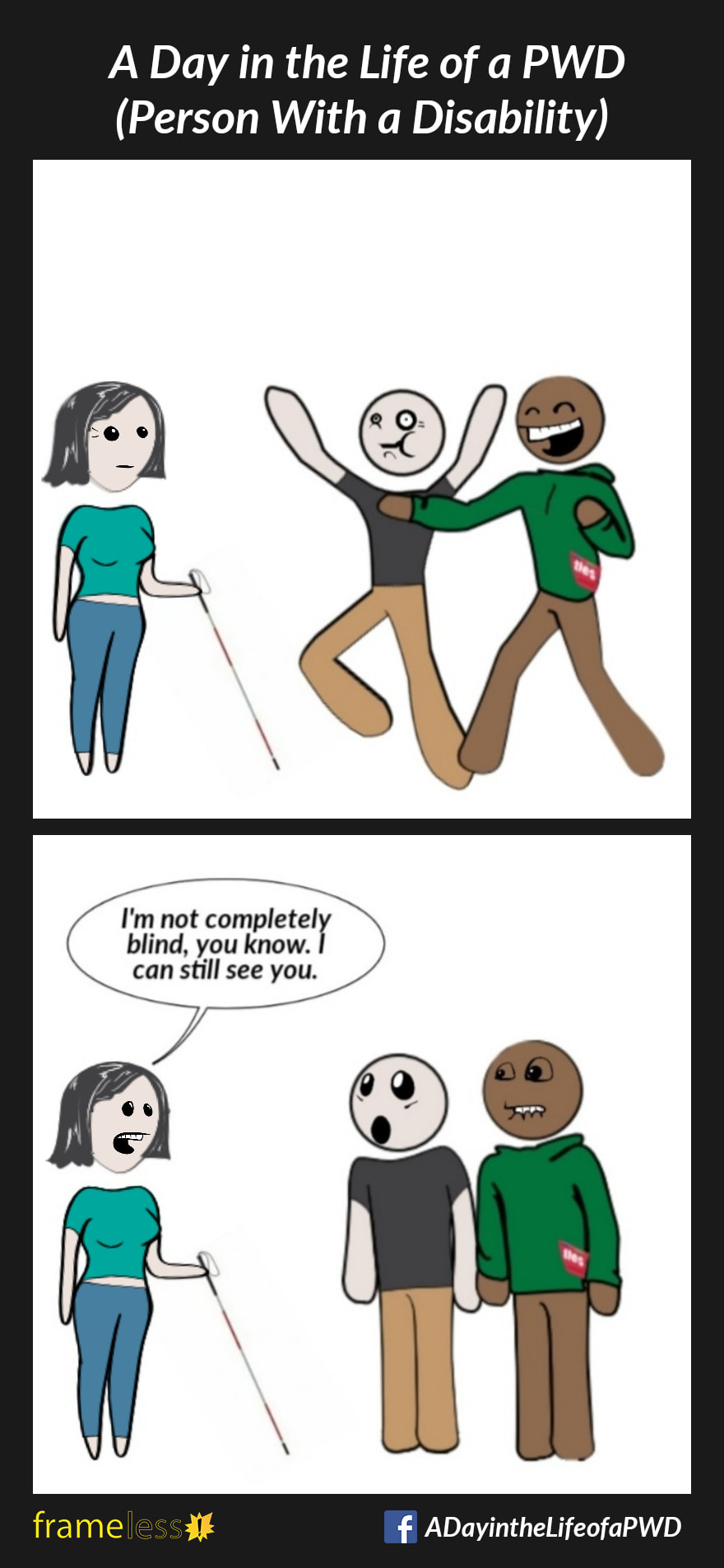 COMIC STRIP 
A Day in the Life of a PWD (Person With a Disability) 

Frame 1:
Two men are mocking and laughing at a woman who uses a white cane.

Frame 2:
WOMAN: I'm not completely blind, you know. I can still see you.
The men are surprised and embarrassed. 