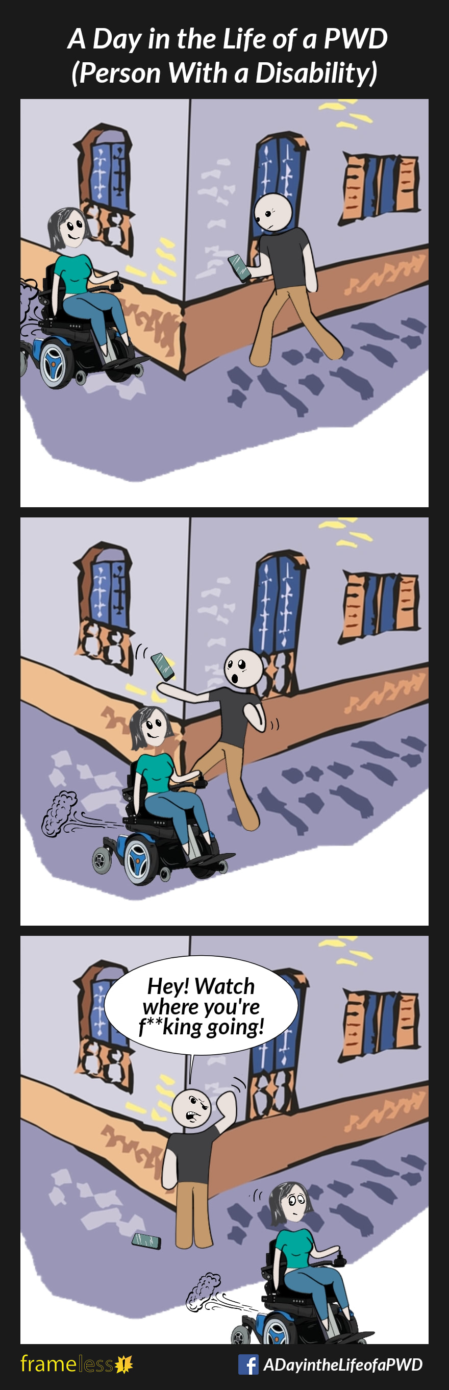 COMIC STRIP 
A Day in the Life of a PWD (Person With a Disability) 

Frame 1:
A woman in a power wheelchair is traveling down a sidewalk beside a building. Around the corner of the building, a man is walking while looking down at his cell phone.

Frame 2:
At the corner of the building, the woman passes in front of the man, surprising him.

Frame 3:
As the woman continues on, the man gets angry and shakes his fist.
MAN: Hey! Watch where you're f**king going!