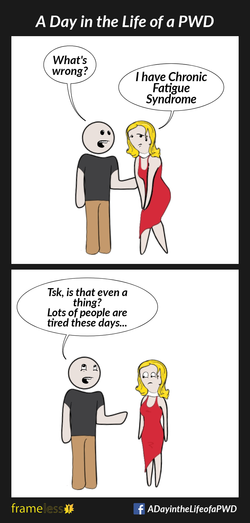 COMIC STRIP 
A Day in the Life of a PWD 

Frame 1:
A woman and man together. The woman is bent over and looking tired.
MAN: What's wrong?
WOMAN: I have Chronic Fatigue Syndrome 

Frame 2:
MAN (rolling his eyes): Tsk, is that even a thing? Lots of people are tired these days...