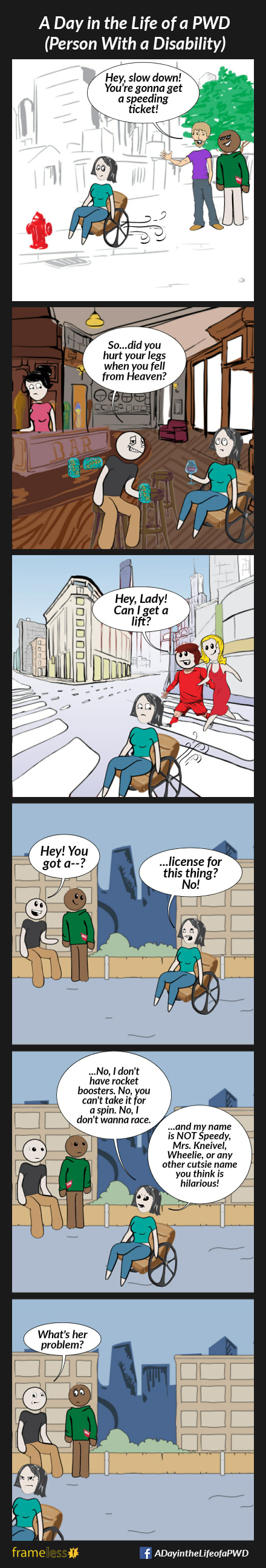 COMIC STRIP 
A Day in the Life of a PWD (Person With a Disability) 

Frame 1:
A woman in a wheelchair is traveling down a sidewalk. She passes two men.
MAN A: Hey, slow down! You're gonna get a speeding ticket!
Man B grins.

Frame 2:
The woman is having a drink in a pub. Nearby, a drunken man leans toward her.
MAN: So...did you hurt your legs when you fell from heaven?
The woman rolls her eyes.

Frame 3:
The woman is crossing a crosswalk walk. A man and his girlfriend are walking behind her.
MAN: Hey, lady! Can I get a lift?
The girlfriend is amused. The woman is not.

Frame 4:
The woman is traveling down a road. Two men, hanging out by a wall, notice her.
MAN A: Hey! You got a--?
WOMAN (interrupting): ...license for this thing? No!

Frame 5:
WOMAN: .No, I don't have rocket boosters. No, you can't take it for a 
spin. No, don't wanna race
.......and my name is NOT Speedy, 
Mrs. Kneivel, Wheelie, or any other cutsie name you think is hilarious!

Frame 6:
The woman rolls away angrily.
The men are stunned.
MAN A: What's her problem?