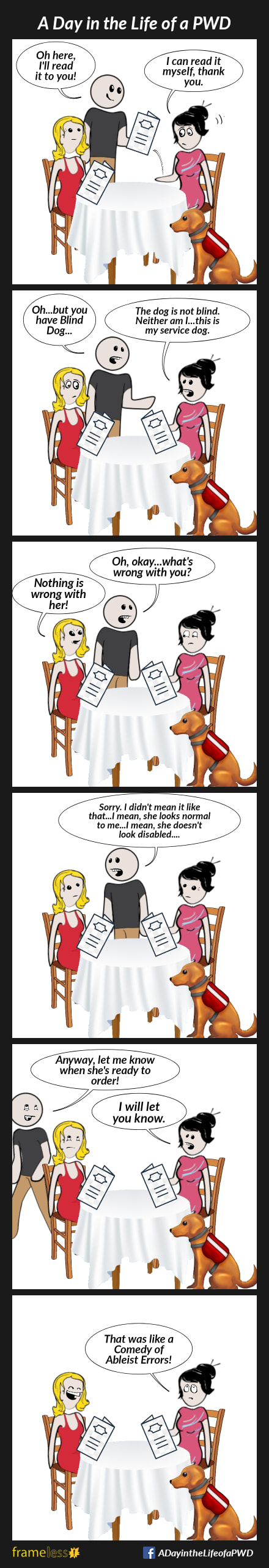 COMIC STRIP 
A Day in the Life of a PWD (Person With a Disability) 

Frame 1:
A woman and her friend are sitting at a restaurant table reading menus. The woman's service dog sits next to her.
WAITER (grabbing the woman's menu out of her hands): Oh, here, I'll read it to you!
WOMAN: I can read it myself, thank you.

Frame 2:
WAITER: Oh...but you have a Blind Dog...
WOMAN: The dog is not blind. Neither am I...this is my service dog.

Frame 3:
WAITER: Oh, okay. What's wrong with you?
FRIEND: Nothing is wrong with her!

Frame 4:
WAITER (turning to Friend): Sorry, I didn't mean it like that...I mean, she looks normal to me...I mean, she doesn't look disabled...

Frame 5:
WAITER (walking away): Anyway, let me know when she is ready to order...
WOMAN: I will let you know.
Friend rolls her eyes.

Frame 6:
WOMAN: (rolling her eyes): That was like a Comedy of Ableist Errors!
Friend laughs.