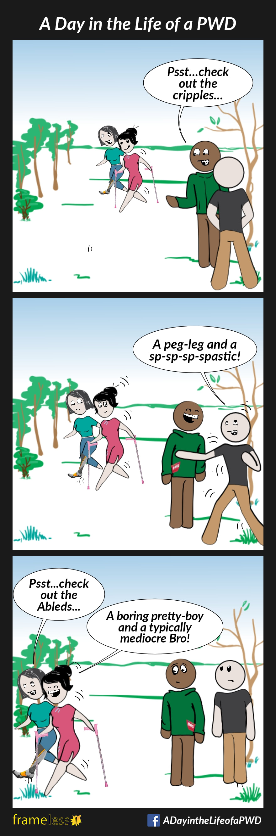 COMIC STRIP 
A Day in the Life of a PWD (Person With a Disability) 

Frame 1:
A woman with a prosthetic leg is walking through a park with another woman who uses crutches shakily.
Two men notice them.
MAN A: Psst...check out the cripples...

Frame 2:
MAN B: A peg-leg and a sp-sp-sp-spastic!
Man A laughs.

Frame 3:
The women walk past the men.
WOMAN A: Psst...check out the Ableds...
WOMAN B: A boring pretty boy and a typically mediocre Bro!
Woman A laughs.