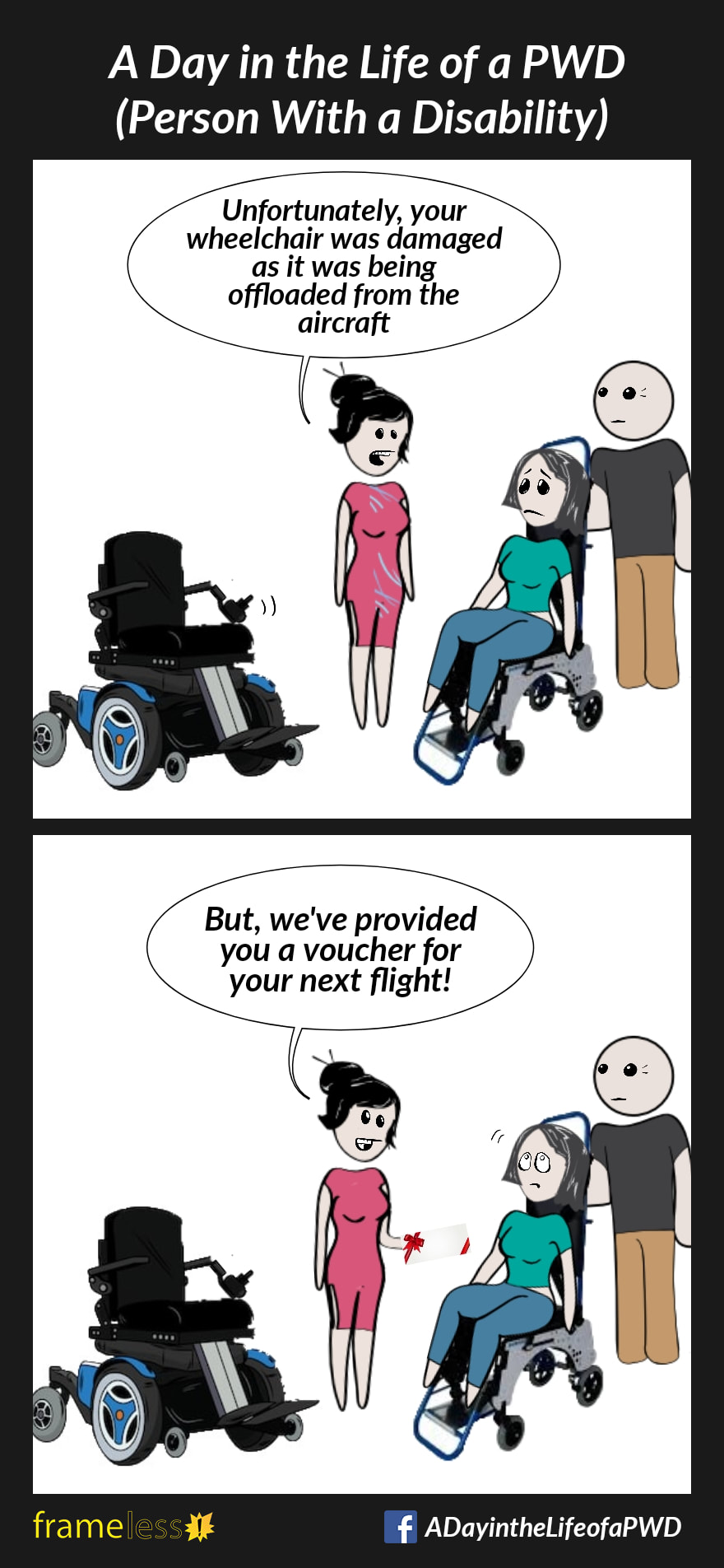 COMIC STRIP 
A Day in the Life of a PWD (Person With a Disability) 

Frame 1:
A woman is sitting in a transport wheelchair at the airport, talking to a service agent. The controller on her power wheelchair is broken.
AGENT: Unfortunately, your wheelchair was damaged as it was being offloaded from the aircraft.

Frame 2:
AGENT: But we've provided your a voucher for your next flight!
The woman rolls her eyes.