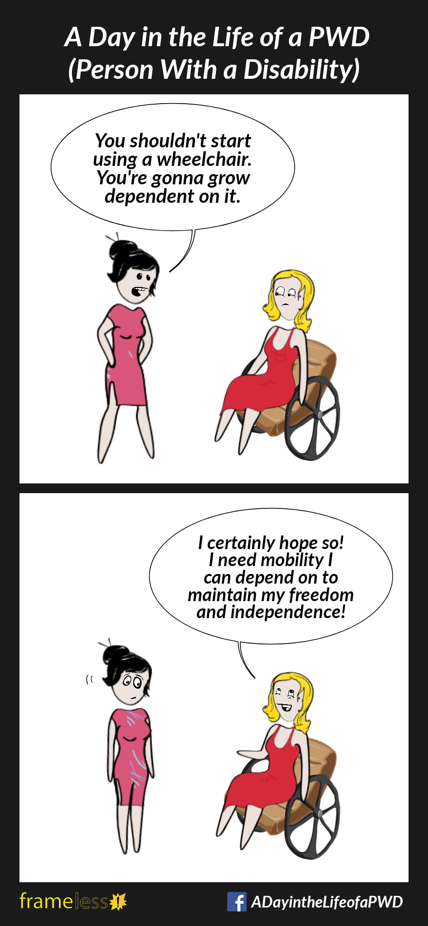 COMIC STRIP 
A Day in the Life of a PWD (Person With a Disability) 

Frame 1:
A woman in a wheelchair is talking to a friend. 
FRIEND: You shouldn't start using a wheelchair. You're gonna grow dependent on it.

Frame 2:
WOMAN: I certainly hope so! I need mobility I can depend on to maintain my freedom and independence!