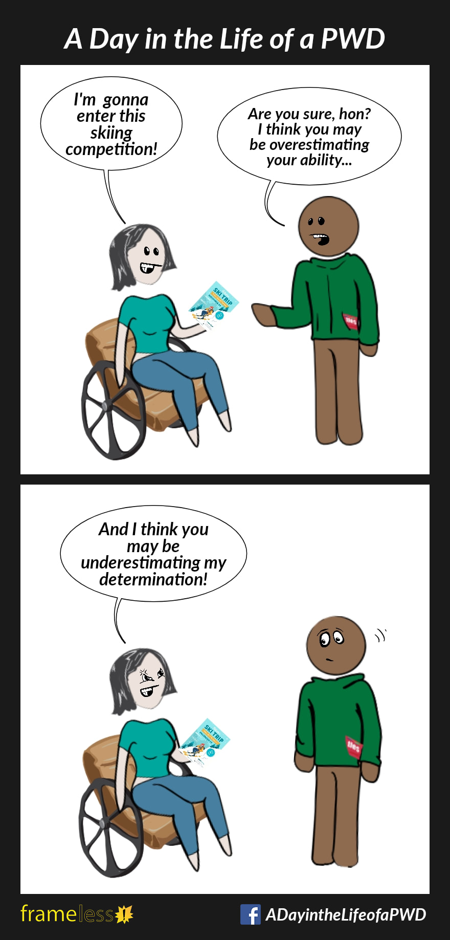 COMIC STRIP 
A Day in the Life of a PWD (Person With a Disability) 

Frame 1:
A woman in a wheelchair is holding a flyer and talking to a friend.
WOMAN: I'm gonna enter this skiing competition!
FRIEND: Are you sure, hon? I think you may be overestimating your ability...

Frame 2:
WOMAN (irritated): And I think you may be underestimating my determination!