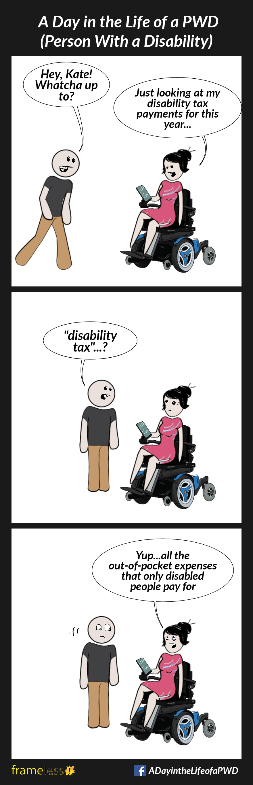 COMIC STRIP 
A Day in the Life of a PWD (Person With a Disability) 

Frame 1:
A woman in a power wheelchair is looking at her phone. A man approaches.
MAN: Hey, Kate! Whatcha up to?
WOMAN: Just looking at my disability tax payments for this year

Frame 2:
MAN: 