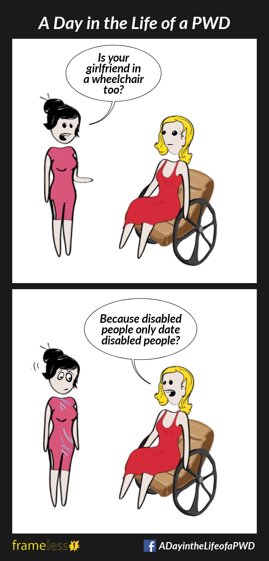COMIC STRIP 
A Day in the Life of a PWD (Person With a Disability) 

Frame 1:
A woman in a wheelchair is talking with an acquaintance. 
ACQUAINTANCE: Is your girlfriend in a wheelchair too?

Frame 2:
WOMAN: Because disabled people only date disabled people?