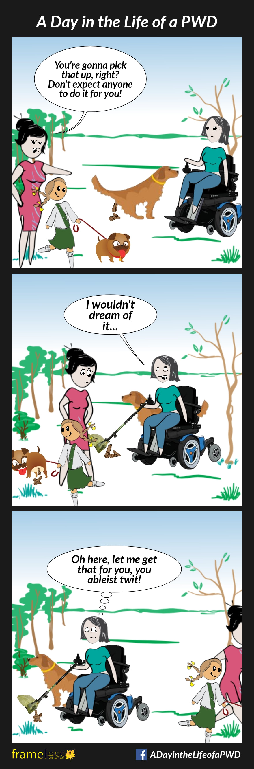 COMIC STRIP 
A Day in the Life of a PWD (Person With a Disability) 

Frame 1:
A woman in a power wheelchair is in the park with her dog. The dog is pooping.
A mother and her daughter are walking their dog nearby. The mother notices the woman's pooping dog.
MOTHER (to woman): You're going to pick that up, right? Don't expect anyone to do it for you!

Frame 2:
The woman pulls out a long handled scooper, and begins to clean up the poop.
WOMAN (smiling and rolling her eyes): I wouldn't dream of it...
Meanwhile, the mother's dog is pooping behind her back.

Frame 3:
The mother and daughter walk away with their dog, leaving their dog's poop behind.
The woman uses her scooper to clean it up.
WONAN (thinking to herself): Oh here, let me get that for you, you ableist twit!