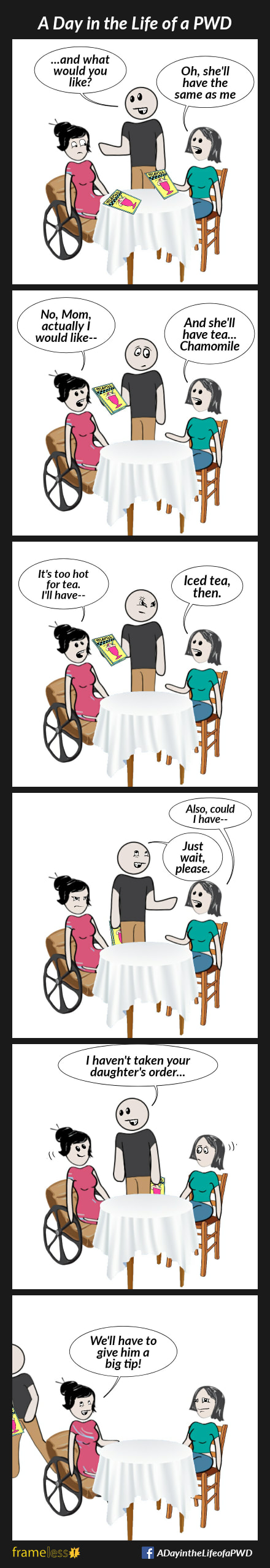 COMIC STRIP 
A Day in the Life of a PWD (Person With a Disability) 

Frame 1:
A woman in a wheelchair is sitting in a restaurant with her mother.
WAITER (to woman): And what would you like?
MOTHER: Oh, she'll have the same as me.

Frame 2:
WOMAN: No, Mom, actually I would like--
MOTHER: And she'll have tea...Chamomile. 

Frame 3:
WOMAN: It's too hot for tea. I'll have--
MOTHER: Iced tea, then.
The waiter frowns.

Frame 4:
MOTHER: Also, could I have--
WAITER: Just wait, please.

Frame 5:
WAITER: I haven't taken your daughter's order...
The woman smiles.

Frame 6:
After taking the woman's order, the waiter goes to the kitchen.
WOMAN (to mother): We'll have to give him a big tip!