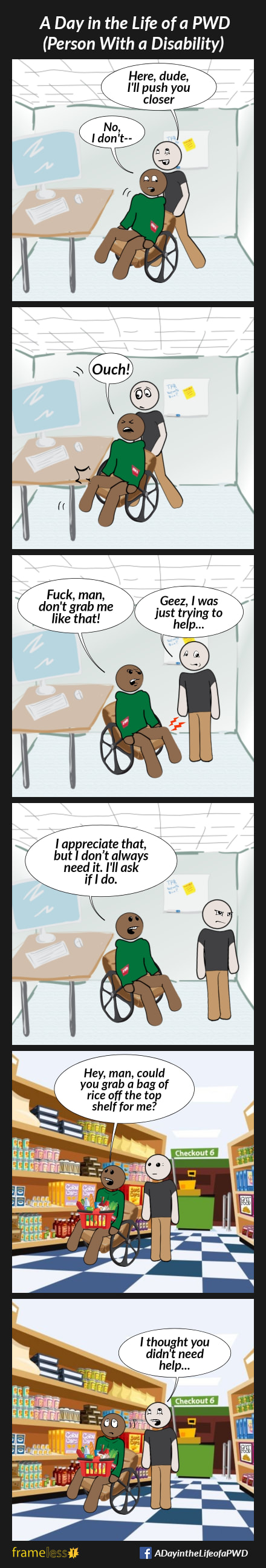 COMIC STRIP 
A Day in the Life of a PWD (Person With a Disability) 

Frame 1:
A man in a wheelchair and his friend are in a classroom.
FRIEND (grabbing the man's chair): Here, dude, I'll push you closer
MAN (startled): No, I don't--

Frame 2:
The friend pushes the man closer to the table, accidentally bashing his knee.
MAN: Ouch!

Frame 3:
MAN (angry): Fuck, man, don't grab me like that!
FRIEND: Geez, I was just trying to help...

Frame 4:
The friend turns away, hurt and angry.
MAN: I appreciate that, but I don’t always need it. I'll ask if I do.

Frame 5:
Later, the man and his friend are in a grocery store aisle.
MAN: Hey, man, could you grab a bag of rice from the top shelf for me?

Frame 6:
FRIEND: I thought you didn't need help...