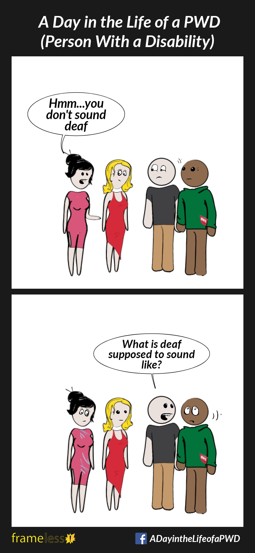 COMIC STRIP 
A Day in the Life of a PWD (Person With a Disability) 

Frame 1:
A Deaf man and his partner are talking to a woman and her friend.
WOMAN (to man): Hmm...you don't sound deaf

Frame 2:
MAN (turning to his partner): What is deaf supposed to sound like?
Partner rolls his eyes.