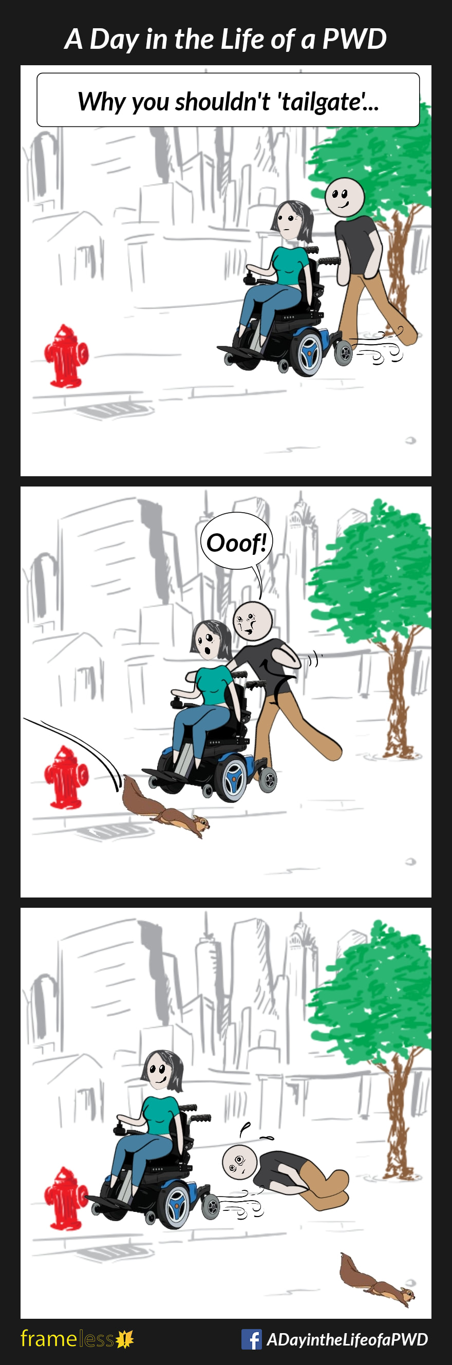 COMIC STRIP 
A Day in the Life of a PWD (Person With a Disability) 

Frame 1:
CAPTION: Why you shouldn't 'tailgate'...
A woman in a power wheelchair is traveling down a sidewalk. Her husband is walking close behind.

Frame 2:
A squirrel runs across the sidewalk in front of her, and the woman stops suddenly. Unprepared, the husband walks into the back of the chair and is winded by the handle.

Frame 3:
The squireel runs off and the woman continues on, leaving hubby lying on the sidewalk.