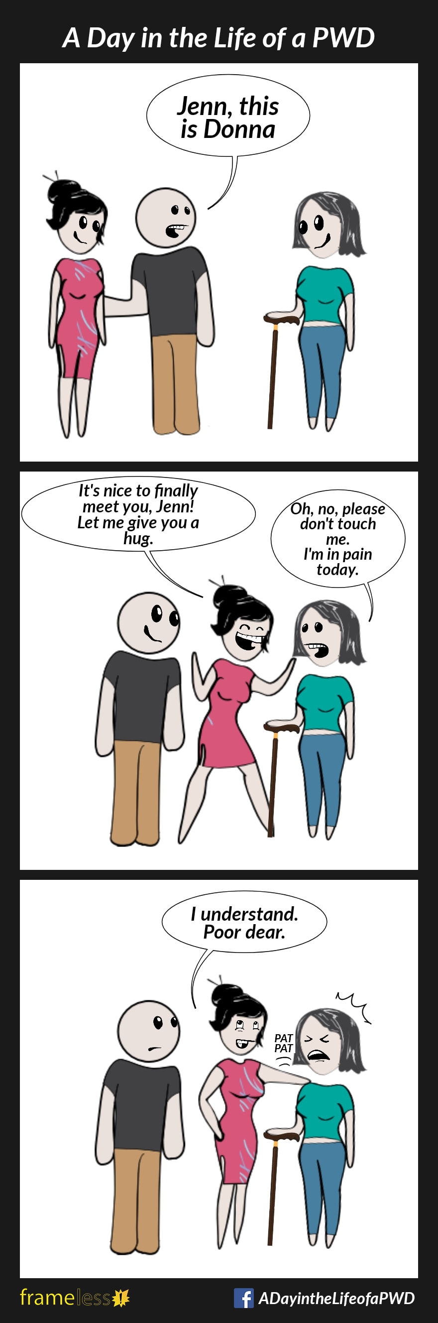COMIC STRIP 
A Day in the Life of a PWD (Person With a Disability) 

Frame 1:
Jenn, who uses a walking cane, is approached by a friend and his new girlfriend, Donna. 
FRIEND: Jenn, this is Donna

Frame 2:
DONNA: It's nice to finally meet you, Jenn! Let me give you a hug.
JENN: Oh, no, please don't touch me. I'm in pain today.

Frame 3:
DONNA: I understand. Poor dear.
Donna pats Jenn's shoulder. Jenn winces in pain.