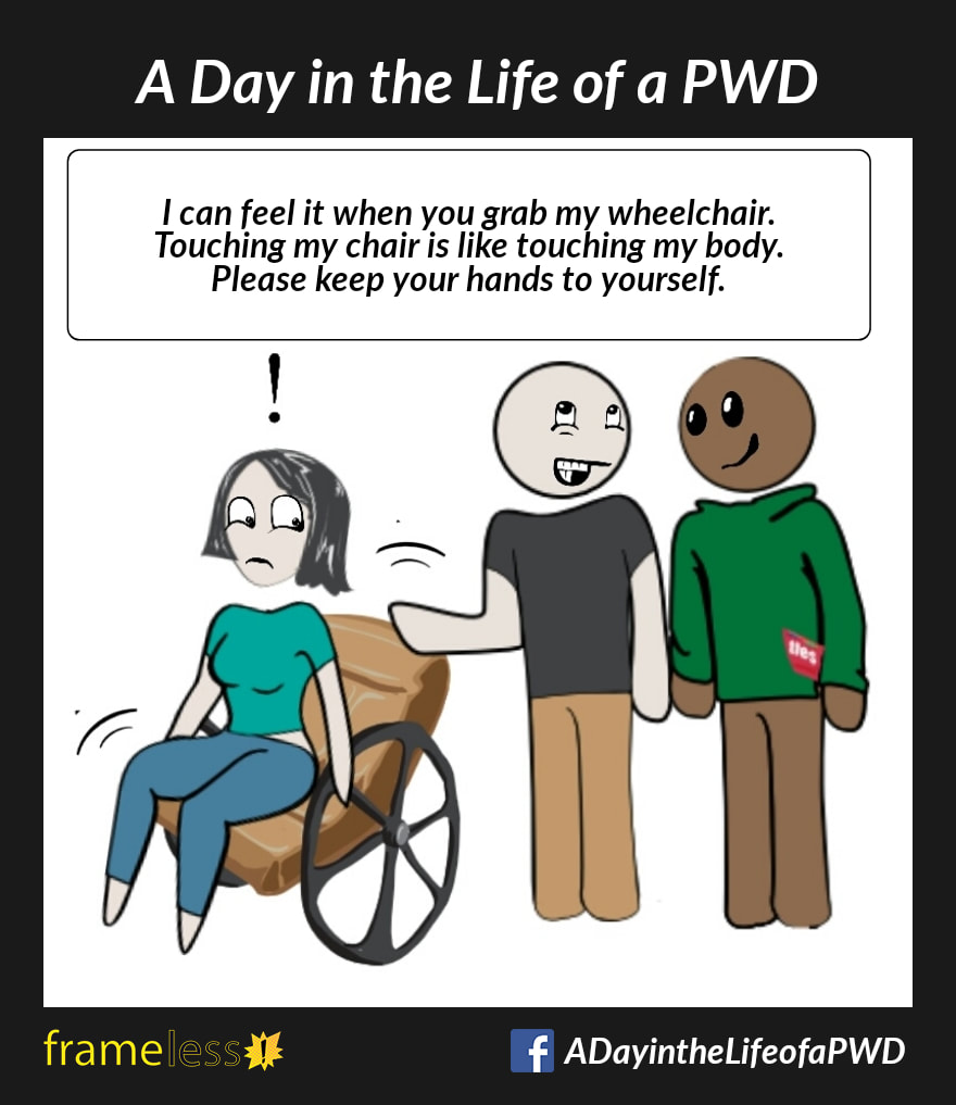 COMIC STRIP 
A Day in the Life of a PWD (Person With a Disability) 

Two men are chatting. One man absent-mindedly leans on the back of a woman's wheelchair, disturbing her.

CAPTION: I can feel it when you grab my wheelchair. Touching my chair is like touching my body. Please keep your hands to yourself.