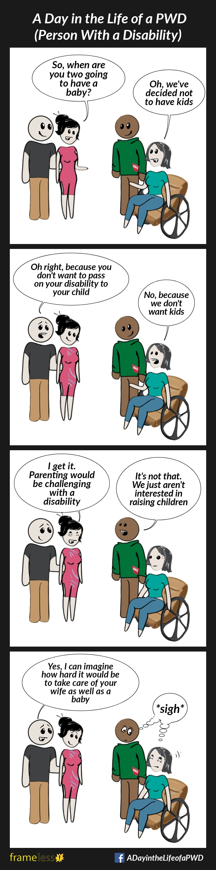 COMIC STRIP 
A Day in the Life of a PWD (Person With a Disability) 

Frame 1:
A wife in a wheelchair and her husband are chatting with two acquaintances.
ACQUAINTANCE A: So, when are you two going to have a baby?
WIFE: Oh, we've decided not to have kids

Frame 2:
ACQUAINTANCE B: Oh right, because you don't want to pass your disability on to your child
WIFE: No, because we don't want kids

Frame 3:
ACQUAINTANCE A: I get it. Parenting would be challenging with a disability. 
HUSBAND: It's not that. We're just not interested in raising children

Frame 4:
ACQUAINTANCE B: Yes, I can imagine how hard it would be to take care of your wife as well as a baby
Wife and husband roll their eyes, exchanging a look and sighing internally.