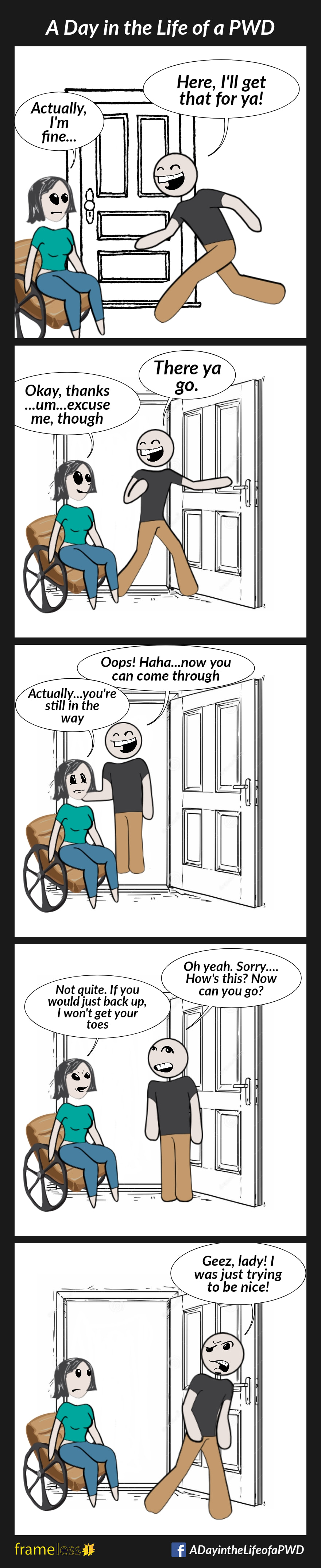 COMIC STRIP 
A Day in the Life of a PWD (Person With a Disability) 

Frame 1:
A woman in a wheelchair is about to open a door.
A man runs over to help.
MAN: Here, I'll get that for ya!
WOMAN: Actually, I'm fine...

Frame 2:
The man ignores her and holds the door open, but is still in the woman's way.
MAN: There ya go.
WOMAN: Okay, thanks...um...excuse me, though

Frame 3:
The man steps through the door and stands on the other side.
MAN: Oops! Haha...now you can come through
WOMAN: Actually...you're still in the way

Frame 4:
The man steps back through the door.
MAN (getting exasperated): Oh yeah. Sorry...how's this? Now can you go?
WOMAN (getting annoyed): Not quite. If you would just back up, I won't get your toes

Frame 5:
MAN (walking away angrily): Geez, lady! I was just trying to be nice!
