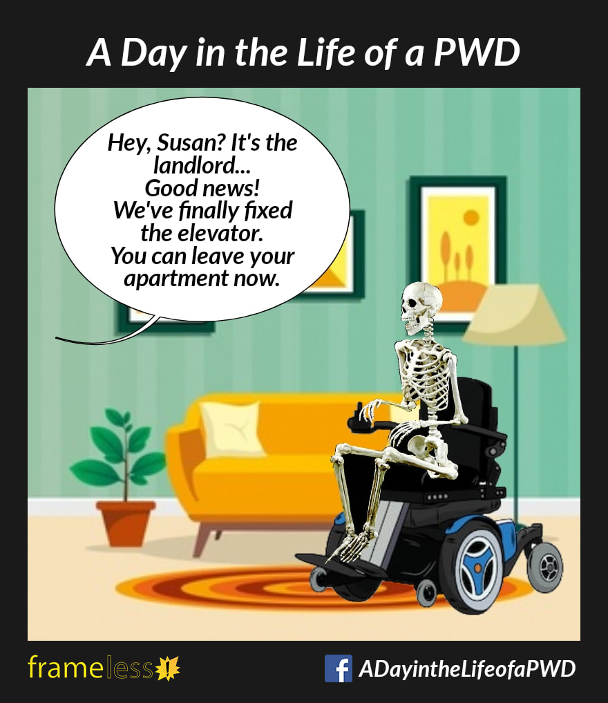 COMIC STRIP 
A Day in the Life of a PWD (Person With a Disability) 

Inside an apartment, a skeleton sits in a power wheelchair. 
OFF SCREEN: Hey, Susan? It's the landlord...Good news! We've finally fixed the elevator! You can leave your apartment now.