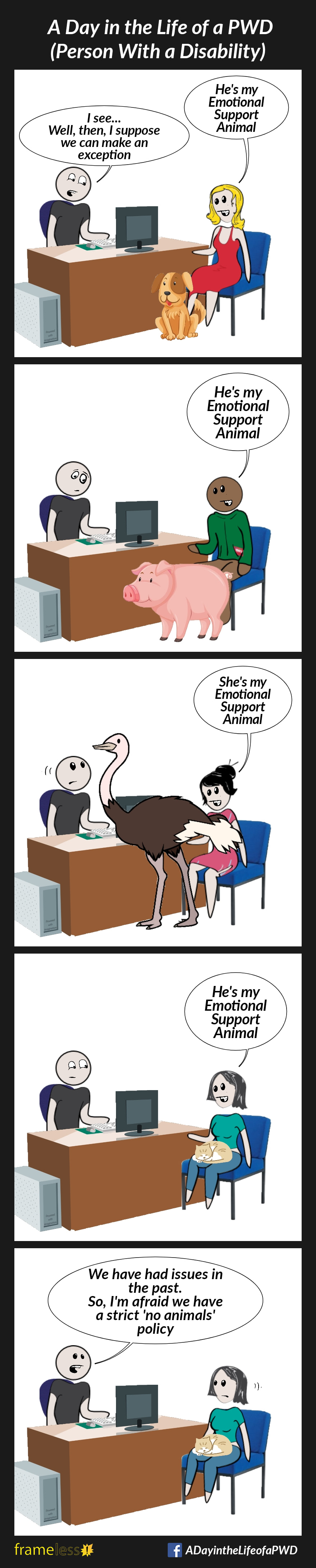 COMIC STRIP 
A Day in the Life of a PWD (Person With a Disability) 

Frame 1:
A woman is sitting in an office, speaking to a manager behind a desk. A medium sized dog sits at her feet.
WOMAN: He's my Emotional Support Animal 
MANAGER: I see...Well, then, I suppose we can make a exception 

Frame 2:
Sometime later, a man now sits in the office, with a large pig.
MAN: He's my Emotional Support Animal 
The manager appears uncertain. 

Frame 3:
Sometime later, a woman now sits in the office. An ostrich stands towering over the manager. 
WOMAN: She's my Emotional Support Animal 
The manager appears disturbed.

Frame 4:
Sometime later, another wonan is sitting in the office, with a small cat curled in her lap.
WOMAN: He's my Emotional Support Animal 
The manager appears suspicious.

Frame 5:
MANAGER: We have had issues in the past. So, I'm afraid we have a strict 'no animals' policy