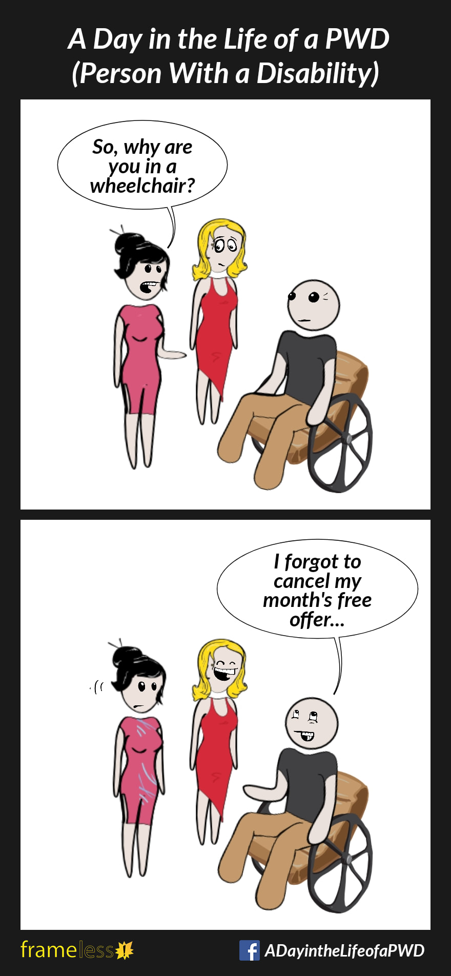 COMIC STRIP 
A Day in the Life of a PWD (Person With a Disability) 

Frame 1:
A man in a wheelchair is talking to a woman and her friend.
WOMAN: So, why are you in a wheelchair?

Frame 2:
MAN: I forgot to cancel my month's free offer...
The friend laughs.
