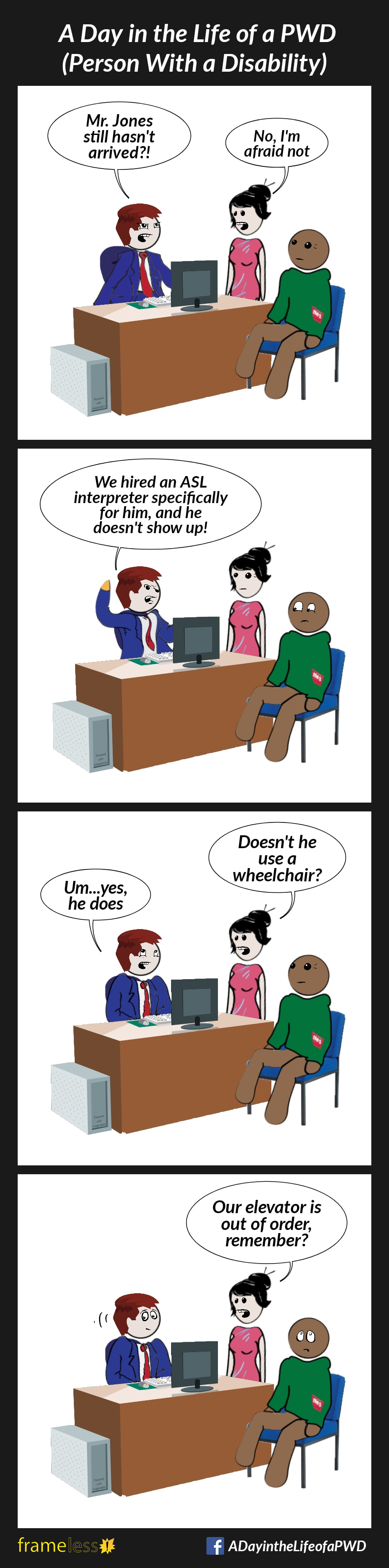 COMIC STRIP 
A Day in the Life of a PWD (Person With a Disability) 

Frame 1:
A man in a suit is sitting behind a desk, talking to his receptionist. Another man is sitting in a chair in front of the desk, waiting patiently.
BOSS (annoyed): Mr. Jones still hasn't arrived?!
RECEPTIONIST: No, I'm afraid not

Frame 2:
BOSS (angry): We hired an ASL interpreter specifically for him, and he doesn't show up! 
The interpreter looks uncomfortable. 

Frame 3:
RECEPTIONIST: Doesn't he use a wheelchair?
BOSS: Um...yes, he does

Frame 4:
RECEPTIONIST: Our elevator is out of order, remember?
The interpreter rolls his eyes.