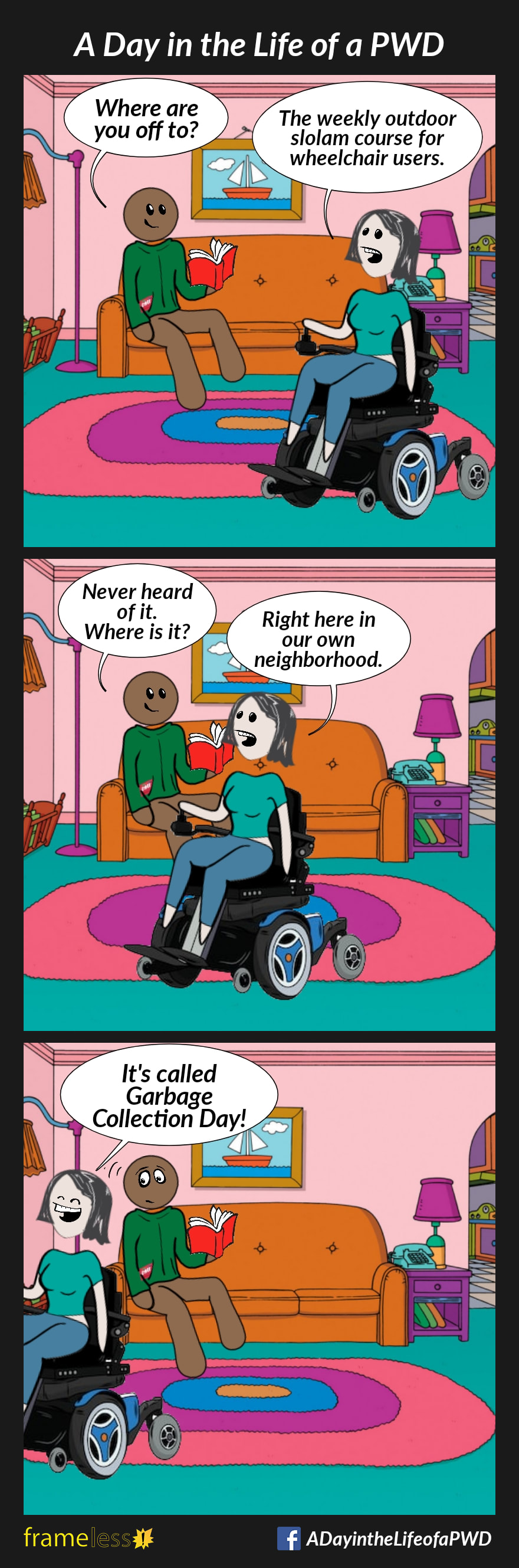 COMIC STRIP 
A Day in the Life of a PWD (Person With a Disability) 

Frame 1:
A woman in a power wheelchair is on her way out.
Her husband is sitting on the sofa, reading a book.
HUSBAND: Where are you off to?
WIFE: The weekly outdoor slalom course for wheelchair users. 

Frame 2:
HUSBAND: Never heard of it. Where is it?
WIFE: Right here in our own neighborhood. 

Frame 3:
WIFE: It's called Garbage Collection Day!